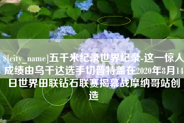 大连五千米纪录世界纪录-这一惊人成绩由乌干达选手切普特盖在2020年8月14日世界田联钻石联赛揭幕战摩纳哥站创造