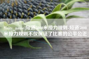 大连短道5000米接力规则-短道5000米接力规则不仅保证了比赛的公平公正