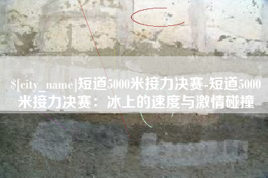 大连短道5000米接力决赛-短道5000米接力决赛：冰上的速度与激情碰撞