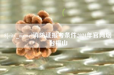 大连消防证报考条件2024年官网烟台福山